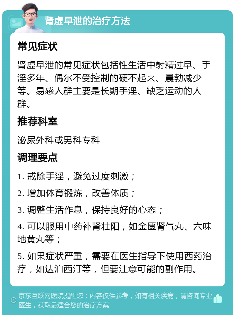 肾虚早泄的治疗方法 常见症状 肾虚早泄的常见症状包括性生活中射精过早、手淫多年、偶尔不受控制的硬不起来、晨勃减少等。易感人群主要是长期手淫、缺乏运动的人群。 推荐科室 泌尿外科或男科专科 调理要点 1. 戒除手淫，避免过度刺激； 2. 增加体育锻炼，改善体质； 3. 调整生活作息，保持良好的心态； 4. 可以服用中药补肾壮阳，如金匮肾气丸、六味地黄丸等； 5. 如果症状严重，需要在医生指导下使用西药治疗，如达泊西汀等，但要注意可能的副作用。