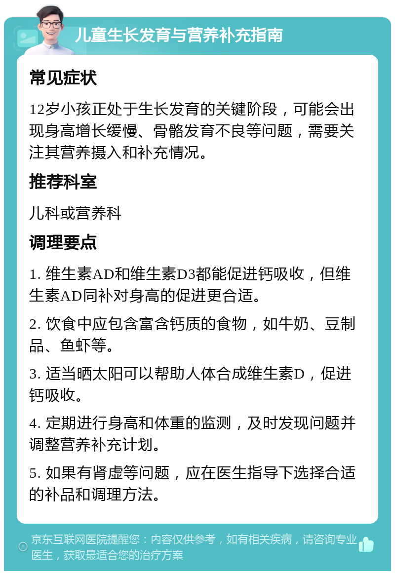 儿童生长发育与营养补充指南 常见症状 12岁小孩正处于生长发育的关键阶段，可能会出现身高增长缓慢、骨骼发育不良等问题，需要关注其营养摄入和补充情况。 推荐科室 儿科或营养科 调理要点 1. 维生素AD和维生素D3都能促进钙吸收，但维生素AD同补对身高的促进更合适。 2. 饮食中应包含富含钙质的食物，如牛奶、豆制品、鱼虾等。 3. 适当晒太阳可以帮助人体合成维生素D，促进钙吸收。 4. 定期进行身高和体重的监测，及时发现问题并调整营养补充计划。 5. 如果有肾虚等问题，应在医生指导下选择合适的补品和调理方法。