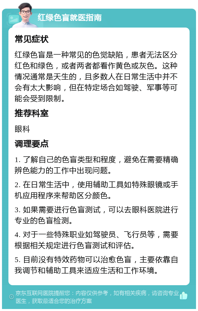 红绿色盲就医指南 常见症状 红绿色盲是一种常见的色觉缺陷，患者无法区分红色和绿色，或者两者都看作黄色或灰色。这种情况通常是天生的，且多数人在日常生活中并不会有太大影响，但在特定场合如驾驶、军事等可能会受到限制。 推荐科室 眼科 调理要点 1. 了解自己的色盲类型和程度，避免在需要精确辨色能力的工作中出现问题。 2. 在日常生活中，使用辅助工具如特殊眼镜或手机应用程序来帮助区分颜色。 3. 如果需要进行色盲测试，可以去眼科医院进行专业的色盲检测。 4. 对于一些特殊职业如驾驶员、飞行员等，需要根据相关规定进行色盲测试和评估。 5. 目前没有特效药物可以治愈色盲，主要依靠自我调节和辅助工具来适应生活和工作环境。