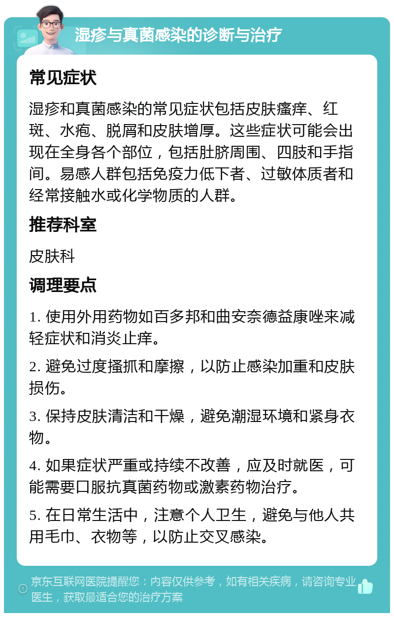 湿疹与真菌感染的诊断与治疗 常见症状 湿疹和真菌感染的常见症状包括皮肤瘙痒、红斑、水疱、脱屑和皮肤增厚。这些症状可能会出现在全身各个部位，包括肚脐周围、四肢和手指间。易感人群包括免疫力低下者、过敏体质者和经常接触水或化学物质的人群。 推荐科室 皮肤科 调理要点 1. 使用外用药物如百多邦和曲安奈德益康唑来减轻症状和消炎止痒。 2. 避免过度搔抓和摩擦，以防止感染加重和皮肤损伤。 3. 保持皮肤清洁和干燥，避免潮湿环境和紧身衣物。 4. 如果症状严重或持续不改善，应及时就医，可能需要口服抗真菌药物或激素药物治疗。 5. 在日常生活中，注意个人卫生，避免与他人共用毛巾、衣物等，以防止交叉感染。