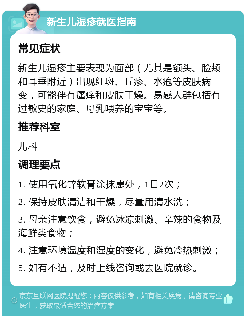 新生儿湿疹就医指南 常见症状 新生儿湿疹主要表现为面部（尤其是额头、脸颊和耳垂附近）出现红斑、丘疹、水疱等皮肤病变，可能伴有瘙痒和皮肤干燥。易感人群包括有过敏史的家庭、母乳喂养的宝宝等。 推荐科室 儿科 调理要点 1. 使用氧化锌软膏涂抹患处，1日2次； 2. 保持皮肤清洁和干燥，尽量用清水洗； 3. 母亲注意饮食，避免冰凉刺激、辛辣的食物及海鲜类食物； 4. 注意环境温度和湿度的变化，避免冷热刺激； 5. 如有不适，及时上线咨询或去医院就诊。