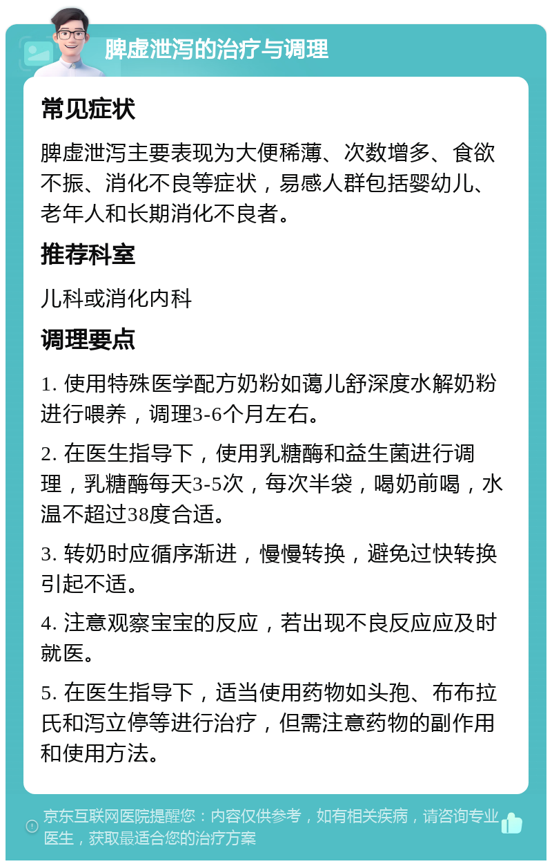 脾虚泄泻的治疗与调理 常见症状 脾虚泄泻主要表现为大便稀薄、次数增多、食欲不振、消化不良等症状，易感人群包括婴幼儿、老年人和长期消化不良者。 推荐科室 儿科或消化内科 调理要点 1. 使用特殊医学配方奶粉如蔼儿舒深度水解奶粉进行喂养，调理3-6个月左右。 2. 在医生指导下，使用乳糖酶和益生菌进行调理，乳糖酶每天3-5次，每次半袋，喝奶前喝，水温不超过38度合适。 3. 转奶时应循序渐进，慢慢转换，避免过快转换引起不适。 4. 注意观察宝宝的反应，若出现不良反应应及时就医。 5. 在医生指导下，适当使用药物如头孢、布布拉氏和泻立停等进行治疗，但需注意药物的副作用和使用方法。