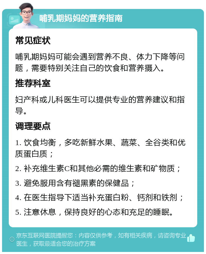 哺乳期妈妈的营养指南 常见症状 哺乳期妈妈可能会遇到营养不良、体力下降等问题，需要特别关注自己的饮食和营养摄入。 推荐科室 妇产科或儿科医生可以提供专业的营养建议和指导。 调理要点 1. 饮食均衡，多吃新鲜水果、蔬菜、全谷类和优质蛋白质； 2. 补充维生素C和其他必需的维生素和矿物质； 3. 避免服用含有褪黑素的保健品； 4. 在医生指导下适当补充蛋白粉、钙剂和铁剂； 5. 注意休息，保持良好的心态和充足的睡眠。