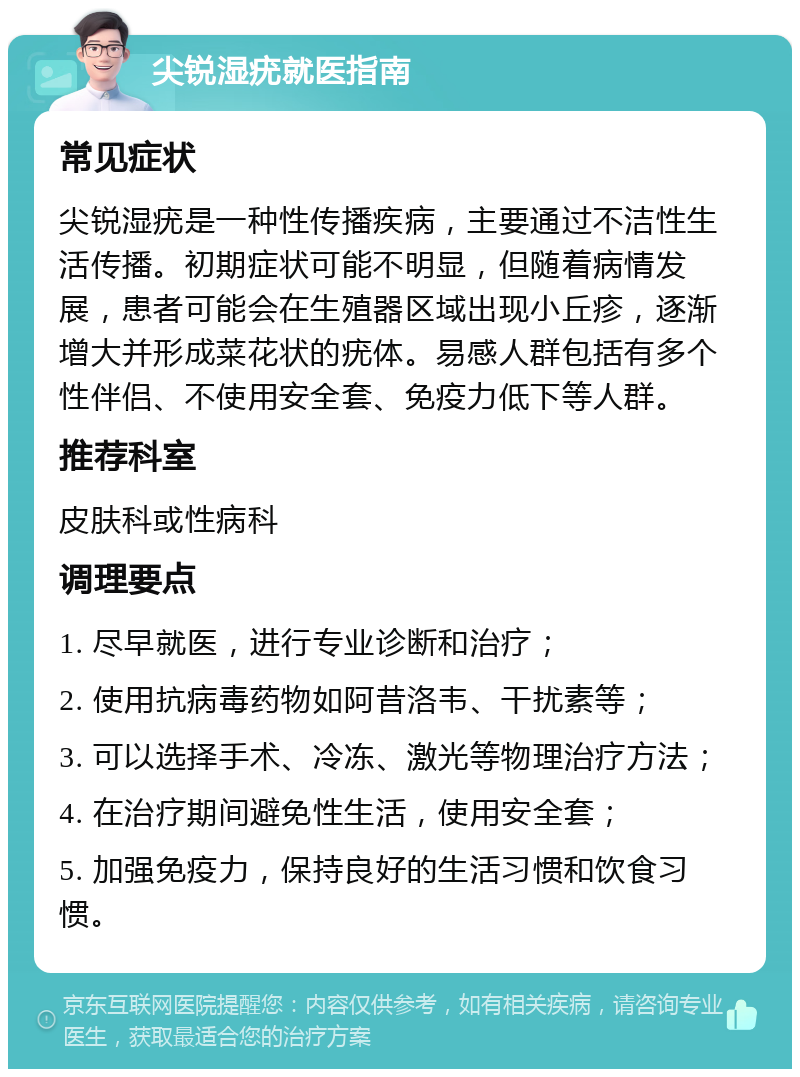 尖锐湿疣就医指南 常见症状 尖锐湿疣是一种性传播疾病，主要通过不洁性生活传播。初期症状可能不明显，但随着病情发展，患者可能会在生殖器区域出现小丘疹，逐渐增大并形成菜花状的疣体。易感人群包括有多个性伴侣、不使用安全套、免疫力低下等人群。 推荐科室 皮肤科或性病科 调理要点 1. 尽早就医，进行专业诊断和治疗； 2. 使用抗病毒药物如阿昔洛韦、干扰素等； 3. 可以选择手术、冷冻、激光等物理治疗方法； 4. 在治疗期间避免性生活，使用安全套； 5. 加强免疫力，保持良好的生活习惯和饮食习惯。