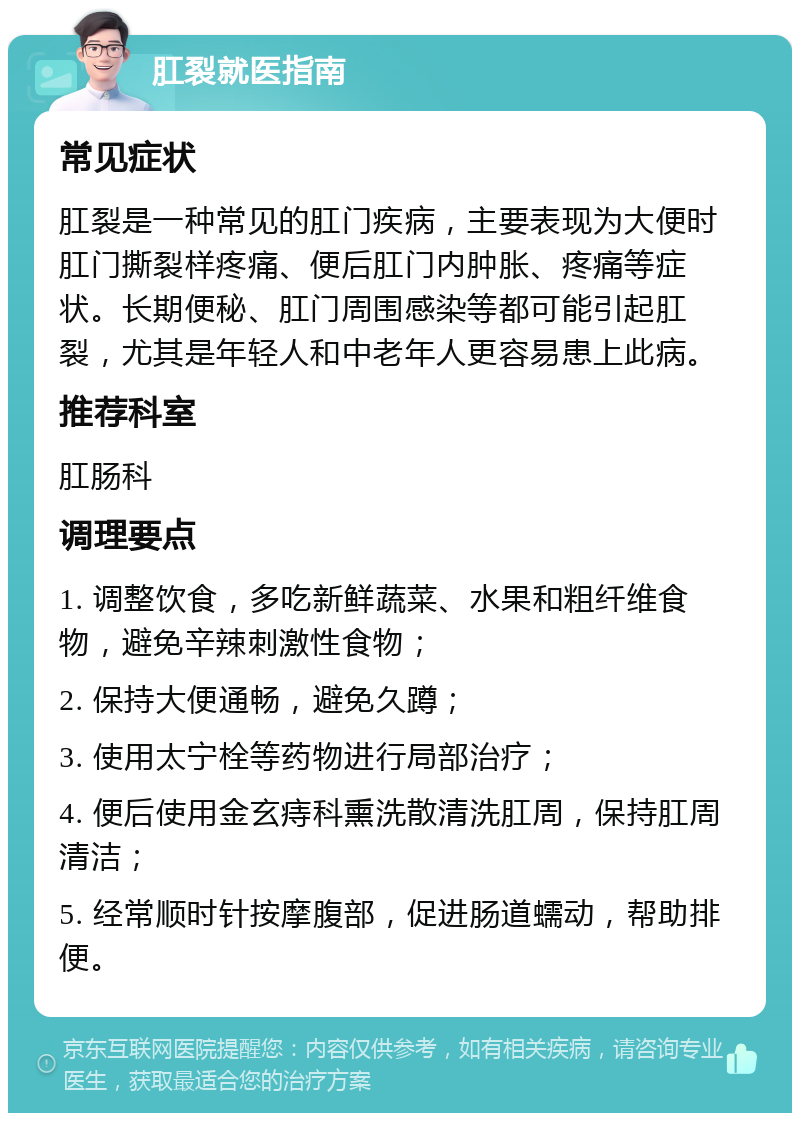 肛裂就医指南 常见症状 肛裂是一种常见的肛门疾病，主要表现为大便时肛门撕裂样疼痛、便后肛门内肿胀、疼痛等症状。长期便秘、肛门周围感染等都可能引起肛裂，尤其是年轻人和中老年人更容易患上此病。 推荐科室 肛肠科 调理要点 1. 调整饮食，多吃新鲜蔬菜、水果和粗纤维食物，避免辛辣刺激性食物； 2. 保持大便通畅，避免久蹲； 3. 使用太宁栓等药物进行局部治疗； 4. 便后使用金玄痔科熏洗散清洗肛周，保持肛周清洁； 5. 经常顺时针按摩腹部，促进肠道蠕动，帮助排便。