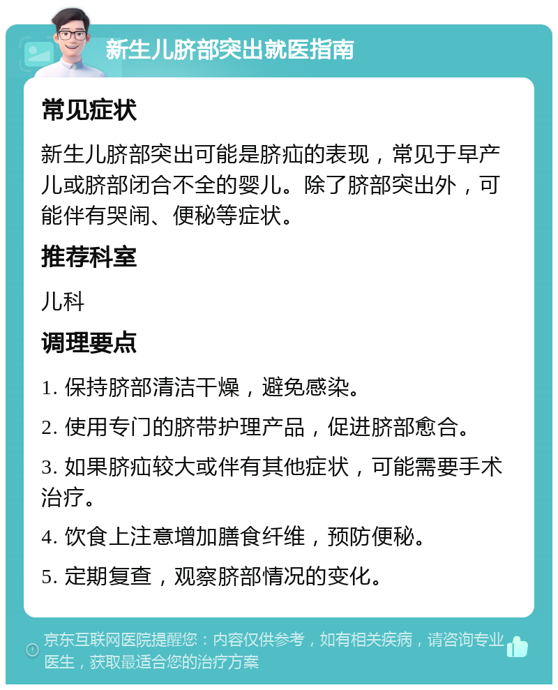 新生儿脐部突出就医指南 常见症状 新生儿脐部突出可能是脐疝的表现，常见于早产儿或脐部闭合不全的婴儿。除了脐部突出外，可能伴有哭闹、便秘等症状。 推荐科室 儿科 调理要点 1. 保持脐部清洁干燥，避免感染。 2. 使用专门的脐带护理产品，促进脐部愈合。 3. 如果脐疝较大或伴有其他症状，可能需要手术治疗。 4. 饮食上注意增加膳食纤维，预防便秘。 5. 定期复查，观察脐部情况的变化。