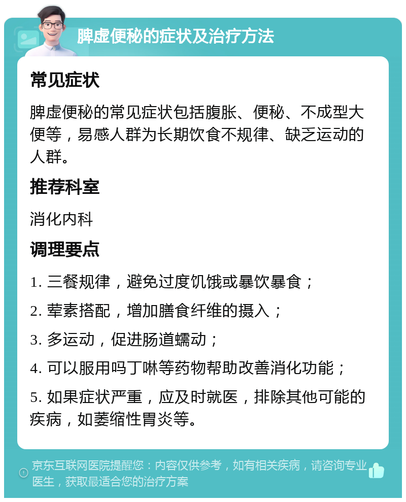 脾虚便秘的症状及治疗方法 常见症状 脾虚便秘的常见症状包括腹胀、便秘、不成型大便等，易感人群为长期饮食不规律、缺乏运动的人群。 推荐科室 消化内科 调理要点 1. 三餐规律，避免过度饥饿或暴饮暴食； 2. 荤素搭配，增加膳食纤维的摄入； 3. 多运动，促进肠道蠕动； 4. 可以服用吗丁啉等药物帮助改善消化功能； 5. 如果症状严重，应及时就医，排除其他可能的疾病，如萎缩性胃炎等。