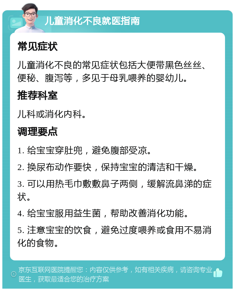 儿童消化不良就医指南 常见症状 儿童消化不良的常见症状包括大便带黑色丝丝、便秘、腹泻等，多见于母乳喂养的婴幼儿。 推荐科室 儿科或消化内科。 调理要点 1. 给宝宝穿肚兜，避免腹部受凉。 2. 换尿布动作要快，保持宝宝的清洁和干燥。 3. 可以用热毛巾敷敷鼻子两侧，缓解流鼻涕的症状。 4. 给宝宝服用益生菌，帮助改善消化功能。 5. 注意宝宝的饮食，避免过度喂养或食用不易消化的食物。