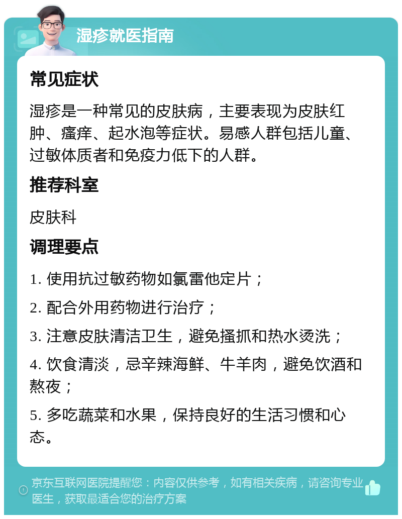 湿疹就医指南 常见症状 湿疹是一种常见的皮肤病，主要表现为皮肤红肿、瘙痒、起水泡等症状。易感人群包括儿童、过敏体质者和免疫力低下的人群。 推荐科室 皮肤科 调理要点 1. 使用抗过敏药物如氯雷他定片； 2. 配合外用药物进行治疗； 3. 注意皮肤清洁卫生，避免搔抓和热水烫洗； 4. 饮食清淡，忌辛辣海鲜、牛羊肉，避免饮酒和熬夜； 5. 多吃蔬菜和水果，保持良好的生活习惯和心态。