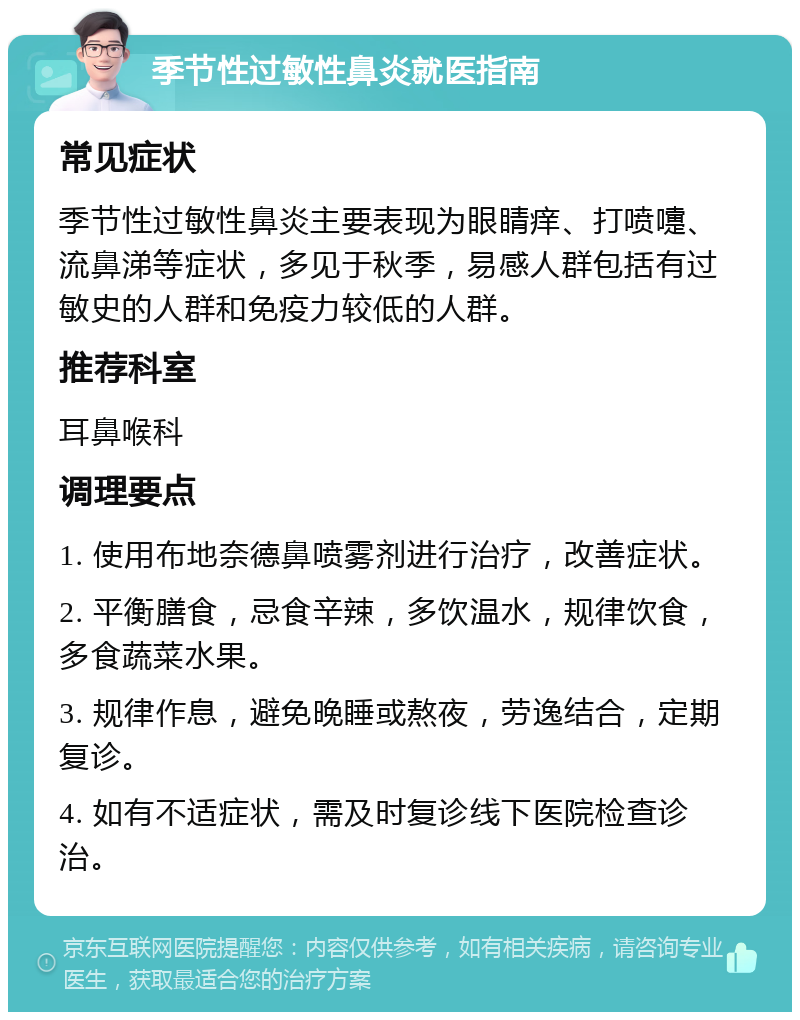 季节性过敏性鼻炎就医指南 常见症状 季节性过敏性鼻炎主要表现为眼睛痒、打喷嚏、流鼻涕等症状，多见于秋季，易感人群包括有过敏史的人群和免疫力较低的人群。 推荐科室 耳鼻喉科 调理要点 1. 使用布地奈德鼻喷雾剂进行治疗，改善症状。 2. 平衡膳食，忌食辛辣，多饮温水，规律饮食，多食蔬菜水果。 3. 规律作息，避免晚睡或熬夜，劳逸结合，定期复诊。 4. 如有不适症状，需及时复诊线下医院检查诊治。