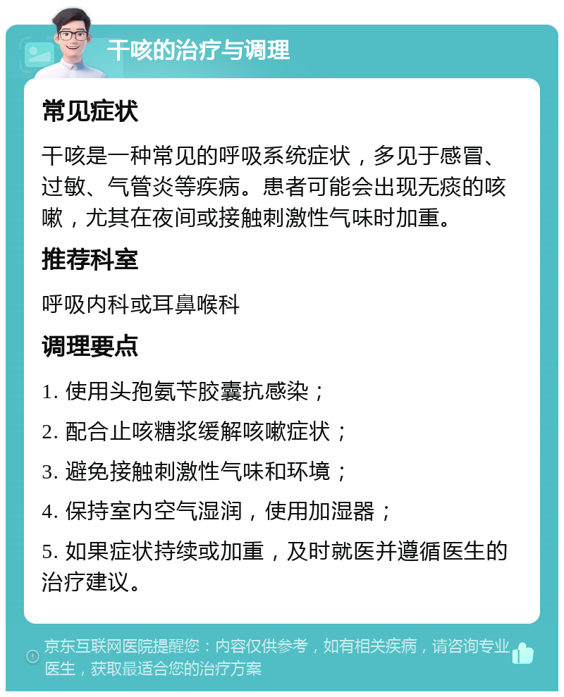 干咳的治疗与调理 常见症状 干咳是一种常见的呼吸系统症状，多见于感冒、过敏、气管炎等疾病。患者可能会出现无痰的咳嗽，尤其在夜间或接触刺激性气味时加重。 推荐科室 呼吸内科或耳鼻喉科 调理要点 1. 使用头孢氨苄胶囊抗感染； 2. 配合止咳糖浆缓解咳嗽症状； 3. 避免接触刺激性气味和环境； 4. 保持室内空气湿润，使用加湿器； 5. 如果症状持续或加重，及时就医并遵循医生的治疗建议。