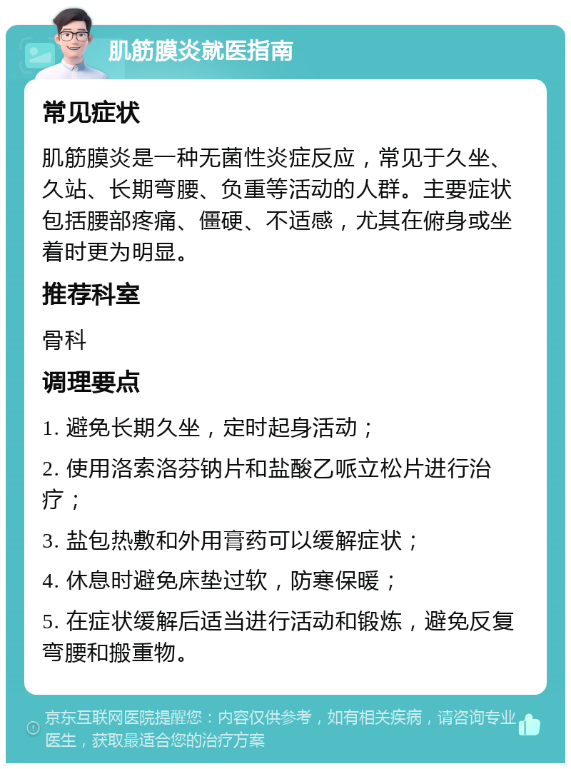 肌筋膜炎就医指南 常见症状 肌筋膜炎是一种无菌性炎症反应，常见于久坐、久站、长期弯腰、负重等活动的人群。主要症状包括腰部疼痛、僵硬、不适感，尤其在俯身或坐着时更为明显。 推荐科室 骨科 调理要点 1. 避免长期久坐，定时起身活动； 2. 使用洛索洛芬钠片和盐酸乙哌立松片进行治疗； 3. 盐包热敷和外用膏药可以缓解症状； 4. 休息时避免床垫过软，防寒保暖； 5. 在症状缓解后适当进行活动和锻炼，避免反复弯腰和搬重物。