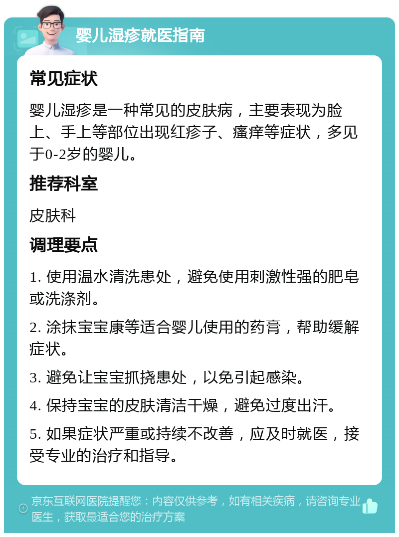 婴儿湿疹就医指南 常见症状 婴儿湿疹是一种常见的皮肤病，主要表现为脸上、手上等部位出现红疹子、瘙痒等症状，多见于0-2岁的婴儿。 推荐科室 皮肤科 调理要点 1. 使用温水清洗患处，避免使用刺激性强的肥皂或洗涤剂。 2. 涂抹宝宝康等适合婴儿使用的药膏，帮助缓解症状。 3. 避免让宝宝抓挠患处，以免引起感染。 4. 保持宝宝的皮肤清洁干燥，避免过度出汗。 5. 如果症状严重或持续不改善，应及时就医，接受专业的治疗和指导。