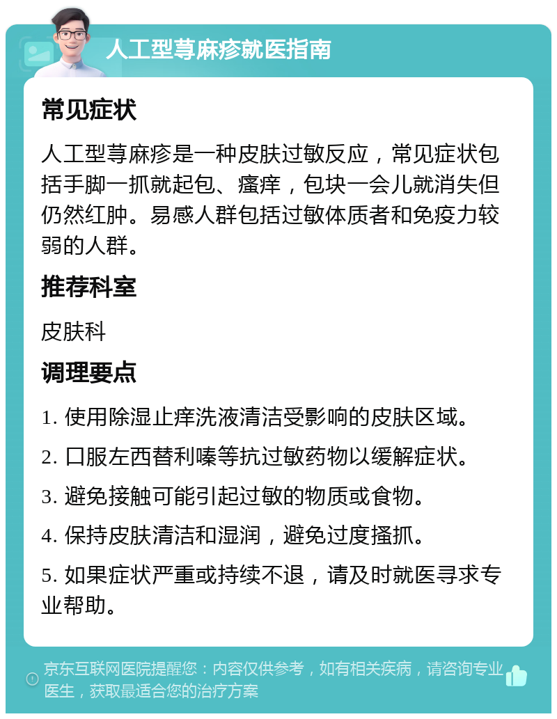 人工型荨麻疹就医指南 常见症状 人工型荨麻疹是一种皮肤过敏反应，常见症状包括手脚一抓就起包、瘙痒，包块一会儿就消失但仍然红肿。易感人群包括过敏体质者和免疫力较弱的人群。 推荐科室 皮肤科 调理要点 1. 使用除湿止痒洗液清洁受影响的皮肤区域。 2. 口服左西替利嗪等抗过敏药物以缓解症状。 3. 避免接触可能引起过敏的物质或食物。 4. 保持皮肤清洁和湿润，避免过度搔抓。 5. 如果症状严重或持续不退，请及时就医寻求专业帮助。