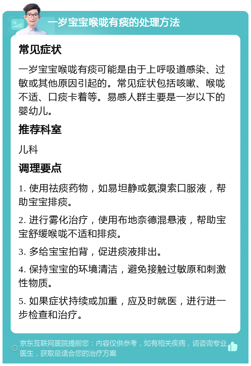 一岁宝宝喉咙有痰的处理方法 常见症状 一岁宝宝喉咙有痰可能是由于上呼吸道感染、过敏或其他原因引起的。常见症状包括咳嗽、喉咙不适、口痰卡着等。易感人群主要是一岁以下的婴幼儿。 推荐科室 儿科 调理要点 1. 使用祛痰药物，如易坦静或氨溴索口服液，帮助宝宝排痰。 2. 进行雾化治疗，使用布地奈德混悬液，帮助宝宝舒缓喉咙不适和排痰。 3. 多给宝宝拍背，促进痰液排出。 4. 保持宝宝的环境清洁，避免接触过敏原和刺激性物质。 5. 如果症状持续或加重，应及时就医，进行进一步检查和治疗。