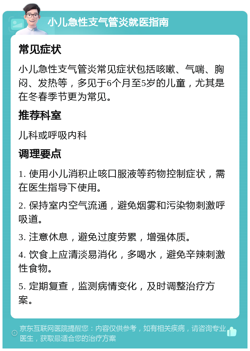 小儿急性支气管炎就医指南 常见症状 小儿急性支气管炎常见症状包括咳嗽、气喘、胸闷、发热等，多见于6个月至5岁的儿童，尤其是在冬春季节更为常见。 推荐科室 儿科或呼吸内科 调理要点 1. 使用小儿消积止咳口服液等药物控制症状，需在医生指导下使用。 2. 保持室内空气流通，避免烟雾和污染物刺激呼吸道。 3. 注意休息，避免过度劳累，增强体质。 4. 饮食上应清淡易消化，多喝水，避免辛辣刺激性食物。 5. 定期复查，监测病情变化，及时调整治疗方案。