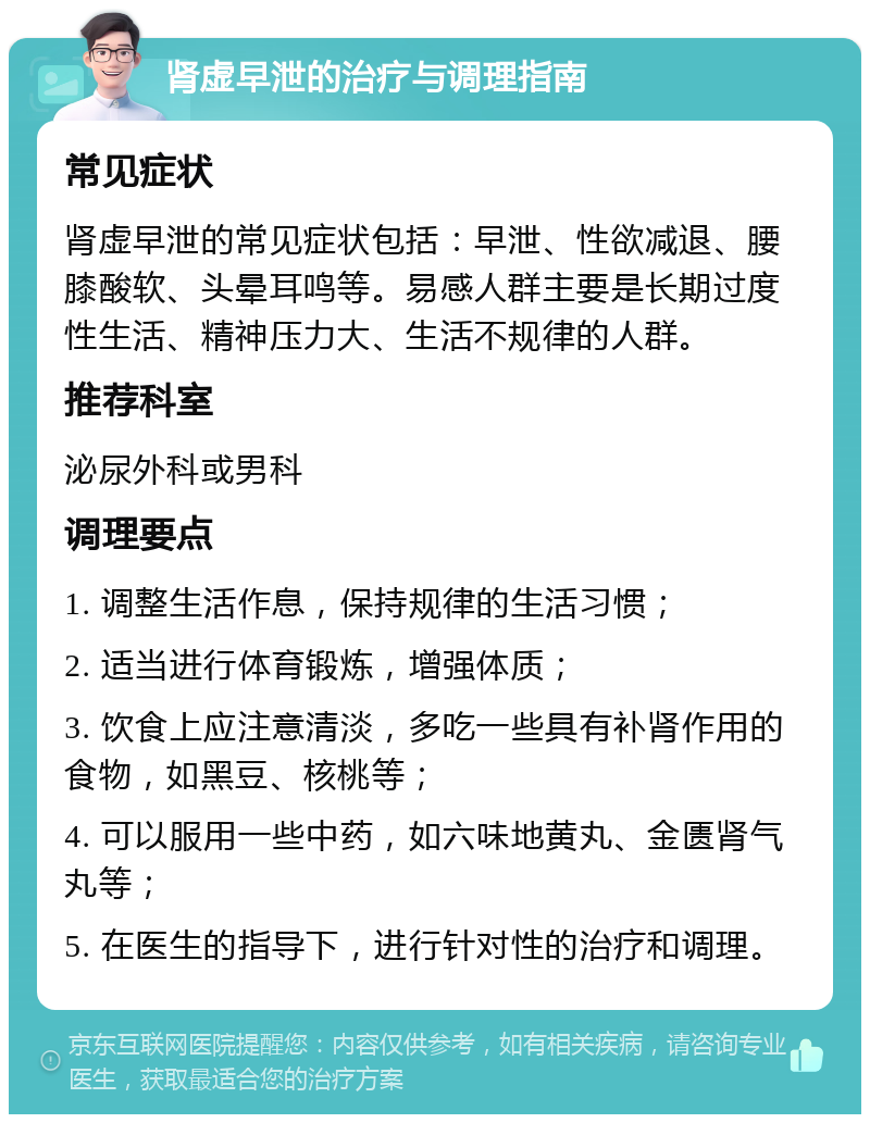 肾虚早泄的治疗与调理指南 常见症状 肾虚早泄的常见症状包括：早泄、性欲减退、腰膝酸软、头晕耳鸣等。易感人群主要是长期过度性生活、精神压力大、生活不规律的人群。 推荐科室 泌尿外科或男科 调理要点 1. 调整生活作息，保持规律的生活习惯； 2. 适当进行体育锻炼，增强体质； 3. 饮食上应注意清淡，多吃一些具有补肾作用的食物，如黑豆、核桃等； 4. 可以服用一些中药，如六味地黄丸、金匮肾气丸等； 5. 在医生的指导下，进行针对性的治疗和调理。