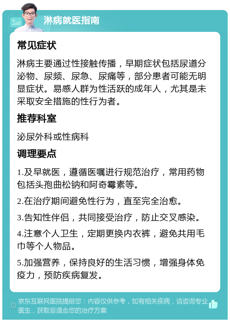 淋病就医指南 常见症状 淋病主要通过性接触传播，早期症状包括尿道分泌物、尿频、尿急、尿痛等，部分患者可能无明显症状。易感人群为性活跃的成年人，尤其是未采取安全措施的性行为者。 推荐科室 泌尿外科或性病科 调理要点 1.及早就医，遵循医嘱进行规范治疗，常用药物包括头孢曲松钠和阿奇霉素等。 2.在治疗期间避免性行为，直至完全治愈。 3.告知性伴侣，共同接受治疗，防止交叉感染。 4.注意个人卫生，定期更换内衣裤，避免共用毛巾等个人物品。 5.加强营养，保持良好的生活习惯，增强身体免疫力，预防疾病复发。