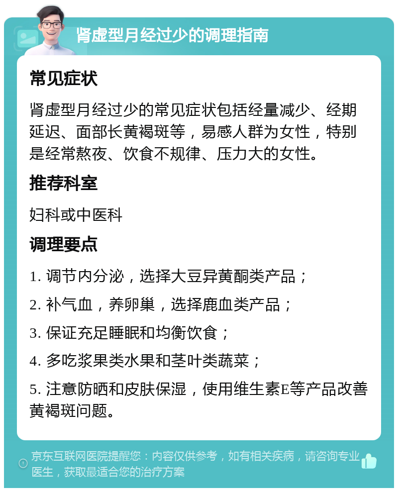 肾虚型月经过少的调理指南 常见症状 肾虚型月经过少的常见症状包括经量减少、经期延迟、面部长黄褐斑等，易感人群为女性，特别是经常熬夜、饮食不规律、压力大的女性。 推荐科室 妇科或中医科 调理要点 1. 调节内分泌，选择大豆异黄酮类产品； 2. 补气血，养卵巢，选择鹿血类产品； 3. 保证充足睡眠和均衡饮食； 4. 多吃浆果类水果和茎叶类蔬菜； 5. 注意防晒和皮肤保湿，使用维生素E等产品改善黄褐斑问题。