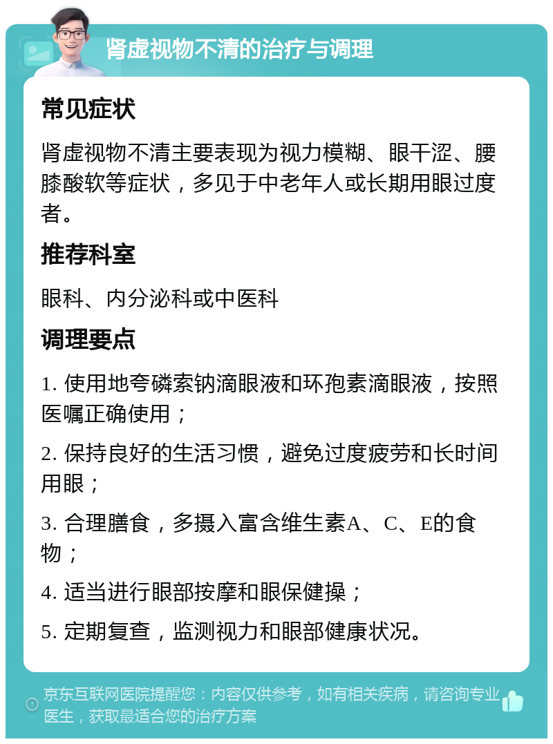 肾虚视物不清的治疗与调理 常见症状 肾虚视物不清主要表现为视力模糊、眼干涩、腰膝酸软等症状，多见于中老年人或长期用眼过度者。 推荐科室 眼科、内分泌科或中医科 调理要点 1. 使用地夸磷索钠滴眼液和环孢素滴眼液，按照医嘱正确使用； 2. 保持良好的生活习惯，避免过度疲劳和长时间用眼； 3. 合理膳食，多摄入富含维生素A、C、E的食物； 4. 适当进行眼部按摩和眼保健操； 5. 定期复查，监测视力和眼部健康状况。