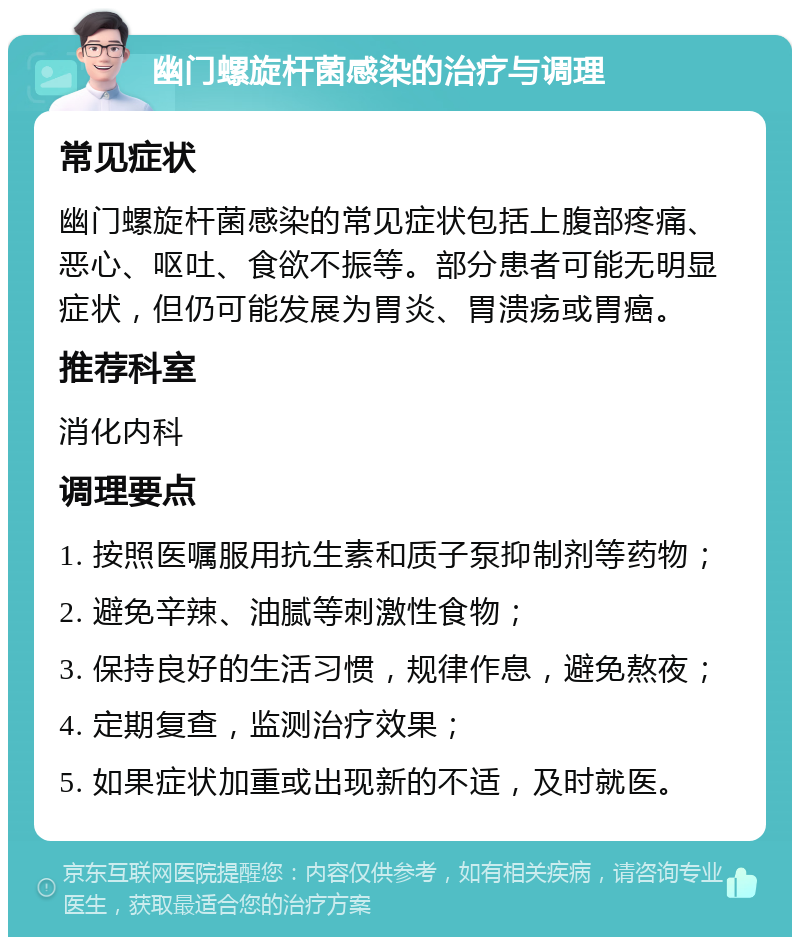 幽门螺旋杆菌感染的治疗与调理 常见症状 幽门螺旋杆菌感染的常见症状包括上腹部疼痛、恶心、呕吐、食欲不振等。部分患者可能无明显症状，但仍可能发展为胃炎、胃溃疡或胃癌。 推荐科室 消化内科 调理要点 1. 按照医嘱服用抗生素和质子泵抑制剂等药物； 2. 避免辛辣、油腻等刺激性食物； 3. 保持良好的生活习惯，规律作息，避免熬夜； 4. 定期复查，监测治疗效果； 5. 如果症状加重或出现新的不适，及时就医。