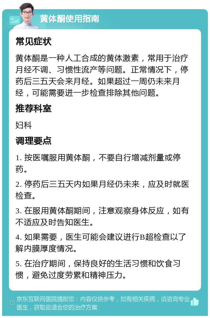 黄体酮使用指南 常见症状 黄体酮是一种人工合成的黄体激素，常用于治疗月经不调、习惯性流产等问题。正常情况下，停药后三五天会来月经。如果超过一周仍未来月经，可能需要进一步检查排除其他问题。 推荐科室 妇科 调理要点 1. 按医嘱服用黄体酮，不要自行增减剂量或停药。 2. 停药后三五天内如果月经仍未来，应及时就医检查。 3. 在服用黄体酮期间，注意观察身体反应，如有不适应及时告知医生。 4. 如果需要，医生可能会建议进行B超检查以了解内膜厚度情况。 5. 在治疗期间，保持良好的生活习惯和饮食习惯，避免过度劳累和精神压力。