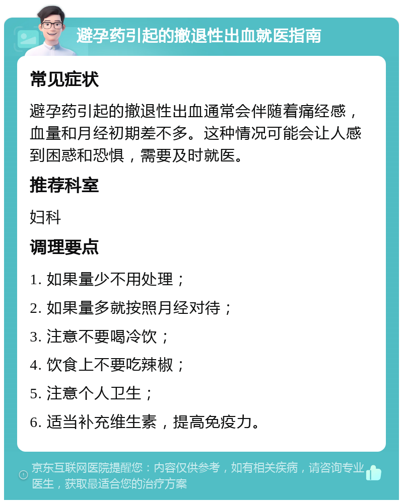 避孕药引起的撤退性出血就医指南 常见症状 避孕药引起的撤退性出血通常会伴随着痛经感，血量和月经初期差不多。这种情况可能会让人感到困惑和恐惧，需要及时就医。 推荐科室 妇科 调理要点 1. 如果量少不用处理； 2. 如果量多就按照月经对待； 3. 注意不要喝冷饮； 4. 饮食上不要吃辣椒； 5. 注意个人卫生； 6. 适当补充维生素，提高免疫力。