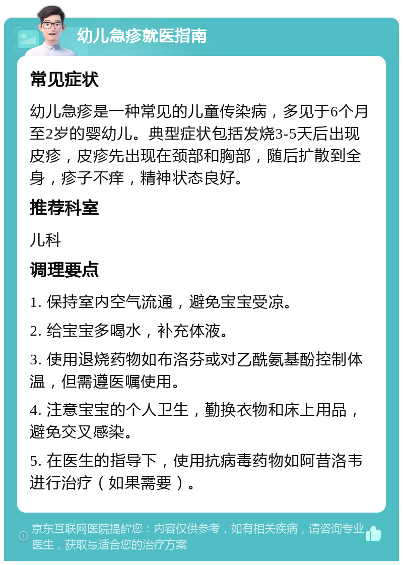 幼儿急疹就医指南 常见症状 幼儿急疹是一种常见的儿童传染病，多见于6个月至2岁的婴幼儿。典型症状包括发烧3-5天后出现皮疹，皮疹先出现在颈部和胸部，随后扩散到全身，疹子不痒，精神状态良好。 推荐科室 儿科 调理要点 1. 保持室内空气流通，避免宝宝受凉。 2. 给宝宝多喝水，补充体液。 3. 使用退烧药物如布洛芬或对乙酰氨基酚控制体温，但需遵医嘱使用。 4. 注意宝宝的个人卫生，勤换衣物和床上用品，避免交叉感染。 5. 在医生的指导下，使用抗病毒药物如阿昔洛韦进行治疗（如果需要）。