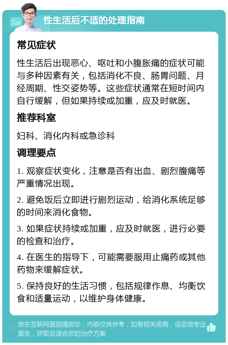 性生活后不适的处理指南 常见症状 性生活后出现恶心、呕吐和小腹胀痛的症状可能与多种因素有关，包括消化不良、肠胃问题、月经周期、性交姿势等。这些症状通常在短时间内自行缓解，但如果持续或加重，应及时就医。 推荐科室 妇科、消化内科或急诊科 调理要点 1. 观察症状变化，注意是否有出血、剧烈腹痛等严重情况出现。 2. 避免饭后立即进行剧烈运动，给消化系统足够的时间来消化食物。 3. 如果症状持续或加重，应及时就医，进行必要的检查和治疗。 4. 在医生的指导下，可能需要服用止痛药或其他药物来缓解症状。 5. 保持良好的生活习惯，包括规律作息、均衡饮食和适量运动，以维护身体健康。