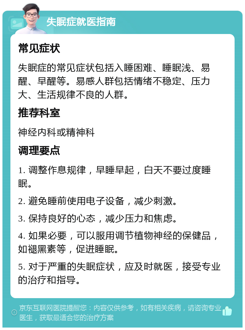 失眠症就医指南 常见症状 失眠症的常见症状包括入睡困难、睡眠浅、易醒、早醒等。易感人群包括情绪不稳定、压力大、生活规律不良的人群。 推荐科室 神经内科或精神科 调理要点 1. 调整作息规律，早睡早起，白天不要过度睡眠。 2. 避免睡前使用电子设备，减少刺激。 3. 保持良好的心态，减少压力和焦虑。 4. 如果必要，可以服用调节植物神经的保健品，如褪黑素等，促进睡眠。 5. 对于严重的失眠症状，应及时就医，接受专业的治疗和指导。