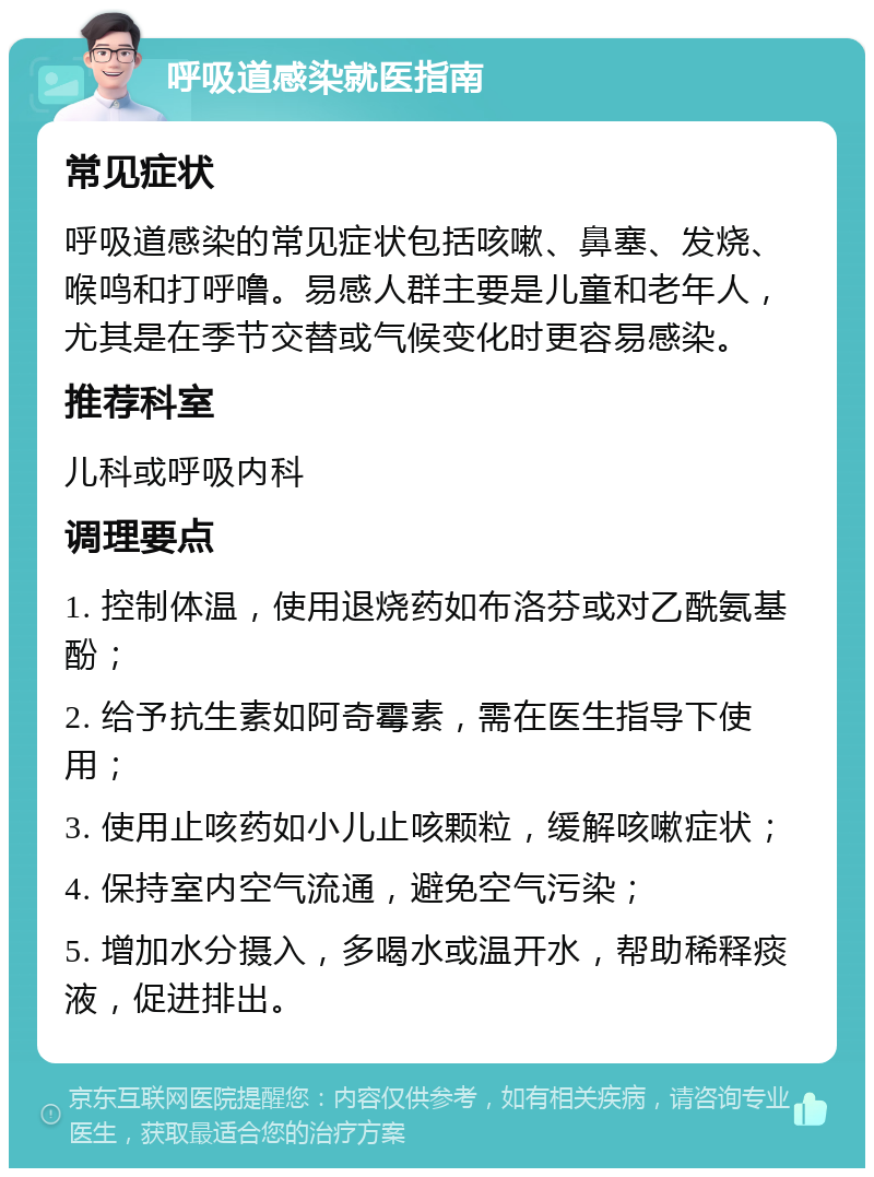 呼吸道感染就医指南 常见症状 呼吸道感染的常见症状包括咳嗽、鼻塞、发烧、喉鸣和打呼噜。易感人群主要是儿童和老年人，尤其是在季节交替或气候变化时更容易感染。 推荐科室 儿科或呼吸内科 调理要点 1. 控制体温，使用退烧药如布洛芬或对乙酰氨基酚； 2. 给予抗生素如阿奇霉素，需在医生指导下使用； 3. 使用止咳药如小儿止咳颗粒，缓解咳嗽症状； 4. 保持室内空气流通，避免空气污染； 5. 增加水分摄入，多喝水或温开水，帮助稀释痰液，促进排出。