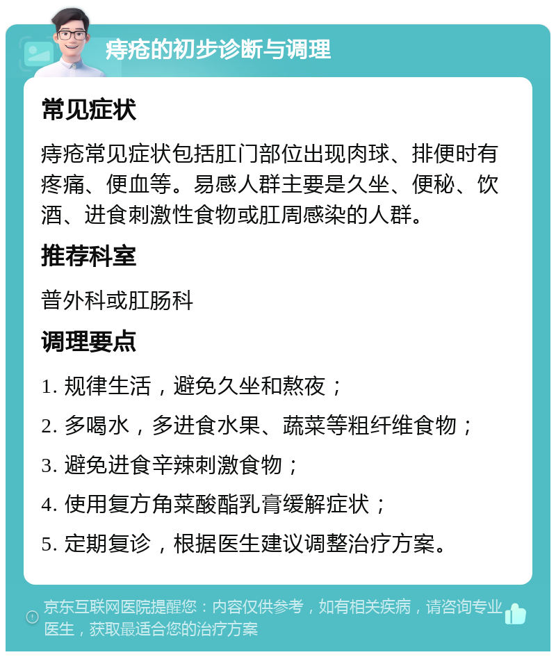 痔疮的初步诊断与调理 常见症状 痔疮常见症状包括肛门部位出现肉球、排便时有疼痛、便血等。易感人群主要是久坐、便秘、饮酒、进食刺激性食物或肛周感染的人群。 推荐科室 普外科或肛肠科 调理要点 1. 规律生活，避免久坐和熬夜； 2. 多喝水，多进食水果、蔬菜等粗纤维食物； 3. 避免进食辛辣刺激食物； 4. 使用复方角菜酸酯乳膏缓解症状； 5. 定期复诊，根据医生建议调整治疗方案。