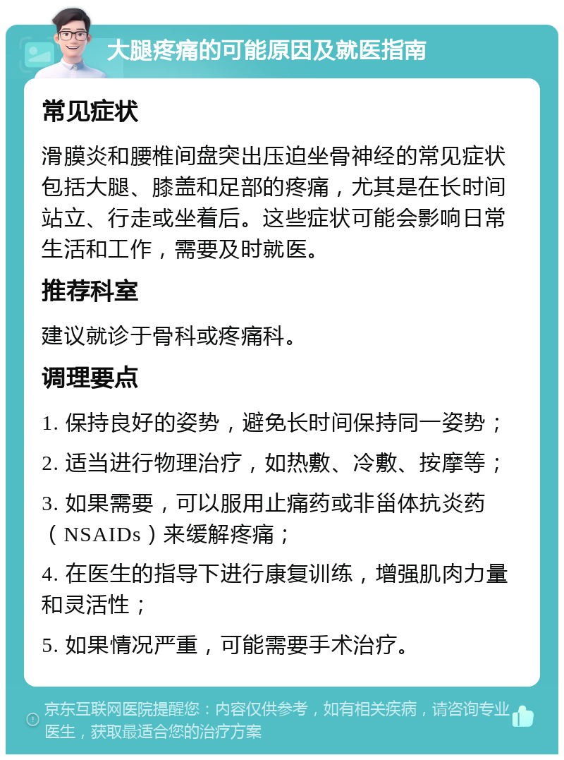 大腿疼痛的可能原因及就医指南 常见症状 滑膜炎和腰椎间盘突出压迫坐骨神经的常见症状包括大腿、膝盖和足部的疼痛，尤其是在长时间站立、行走或坐着后。这些症状可能会影响日常生活和工作，需要及时就医。 推荐科室 建议就诊于骨科或疼痛科。 调理要点 1. 保持良好的姿势，避免长时间保持同一姿势； 2. 适当进行物理治疗，如热敷、冷敷、按摩等； 3. 如果需要，可以服用止痛药或非甾体抗炎药（NSAIDs）来缓解疼痛； 4. 在医生的指导下进行康复训练，增强肌肉力量和灵活性； 5. 如果情况严重，可能需要手术治疗。