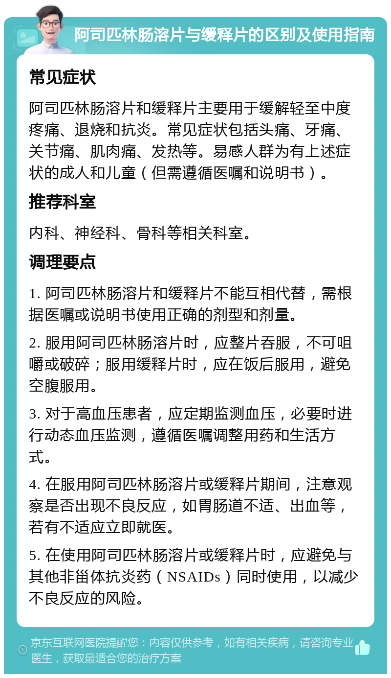 阿司匹林肠溶片与缓释片的区别及使用指南 常见症状 阿司匹林肠溶片和缓释片主要用于缓解轻至中度疼痛、退烧和抗炎。常见症状包括头痛、牙痛、关节痛、肌肉痛、发热等。易感人群为有上述症状的成人和儿童（但需遵循医嘱和说明书）。 推荐科室 内科、神经科、骨科等相关科室。 调理要点 1. 阿司匹林肠溶片和缓释片不能互相代替，需根据医嘱或说明书使用正确的剂型和剂量。 2. 服用阿司匹林肠溶片时，应整片吞服，不可咀嚼或破碎；服用缓释片时，应在饭后服用，避免空腹服用。 3. 对于高血压患者，应定期监测血压，必要时进行动态血压监测，遵循医嘱调整用药和生活方式。 4. 在服用阿司匹林肠溶片或缓释片期间，注意观察是否出现不良反应，如胃肠道不适、出血等，若有不适应立即就医。 5. 在使用阿司匹林肠溶片或缓释片时，应避免与其他非甾体抗炎药（NSAIDs）同时使用，以减少不良反应的风险。