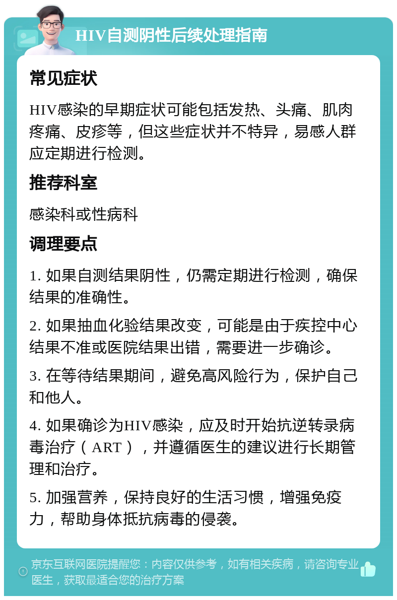 HIV自测阴性后续处理指南 常见症状 HIV感染的早期症状可能包括发热、头痛、肌肉疼痛、皮疹等，但这些症状并不特异，易感人群应定期进行检测。 推荐科室 感染科或性病科 调理要点 1. 如果自测结果阴性，仍需定期进行检测，确保结果的准确性。 2. 如果抽血化验结果改变，可能是由于疾控中心结果不准或医院结果出错，需要进一步确诊。 3. 在等待结果期间，避免高风险行为，保护自己和他人。 4. 如果确诊为HIV感染，应及时开始抗逆转录病毒治疗（ART），并遵循医生的建议进行长期管理和治疗。 5. 加强营养，保持良好的生活习惯，增强免疫力，帮助身体抵抗病毒的侵袭。