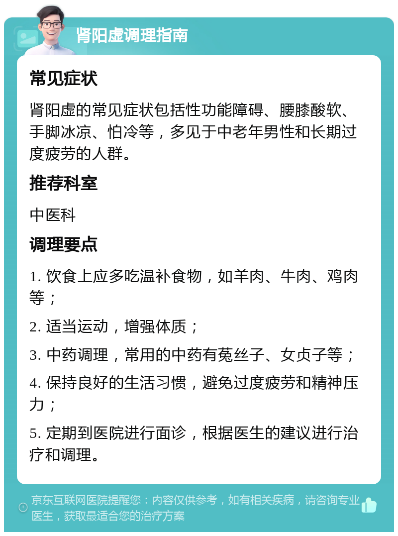 肾阳虚调理指南 常见症状 肾阳虚的常见症状包括性功能障碍、腰膝酸软、手脚冰凉、怕冷等，多见于中老年男性和长期过度疲劳的人群。 推荐科室 中医科 调理要点 1. 饮食上应多吃温补食物，如羊肉、牛肉、鸡肉等； 2. 适当运动，增强体质； 3. 中药调理，常用的中药有菟丝子、女贞子等； 4. 保持良好的生活习惯，避免过度疲劳和精神压力； 5. 定期到医院进行面诊，根据医生的建议进行治疗和调理。