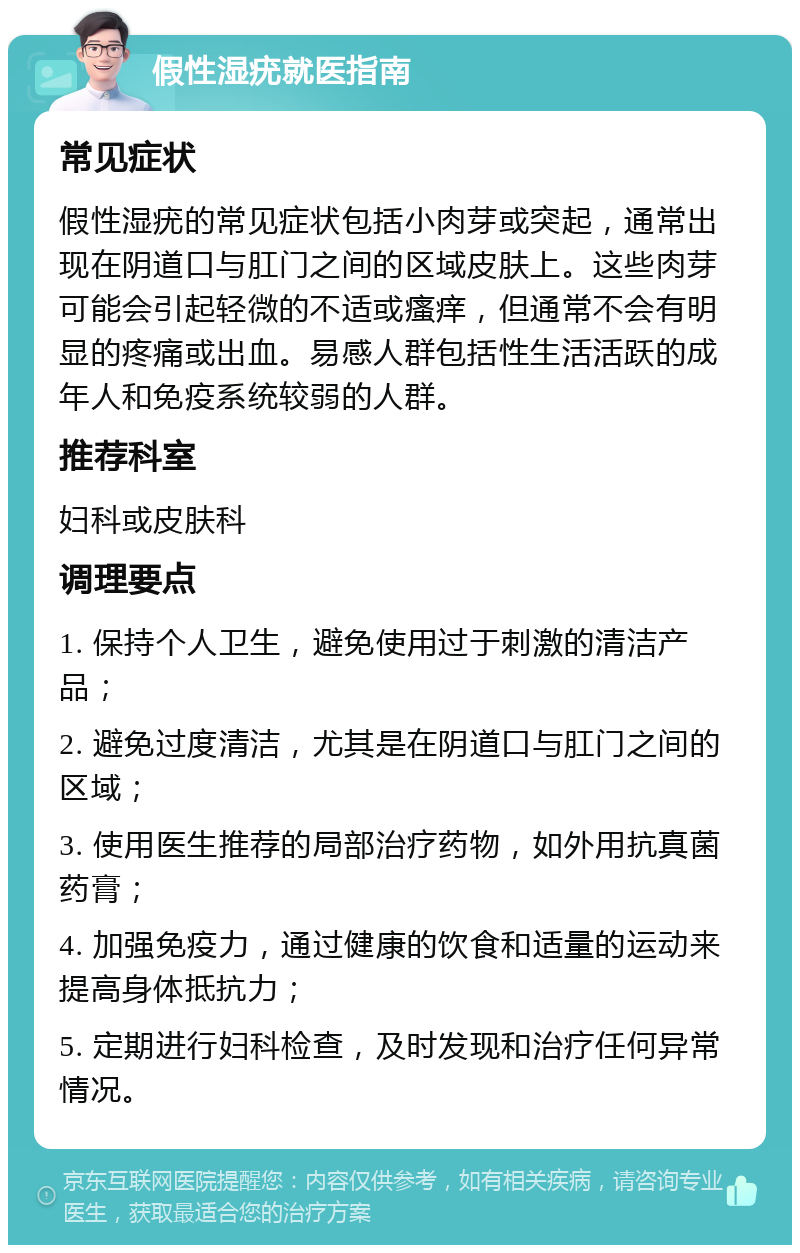 假性湿疣就医指南 常见症状 假性湿疣的常见症状包括小肉芽或突起，通常出现在阴道口与肛门之间的区域皮肤上。这些肉芽可能会引起轻微的不适或瘙痒，但通常不会有明显的疼痛或出血。易感人群包括性生活活跃的成年人和免疫系统较弱的人群。 推荐科室 妇科或皮肤科 调理要点 1. 保持个人卫生，避免使用过于刺激的清洁产品； 2. 避免过度清洁，尤其是在阴道口与肛门之间的区域； 3. 使用医生推荐的局部治疗药物，如外用抗真菌药膏； 4. 加强免疫力，通过健康的饮食和适量的运动来提高身体抵抗力； 5. 定期进行妇科检查，及时发现和治疗任何异常情况。