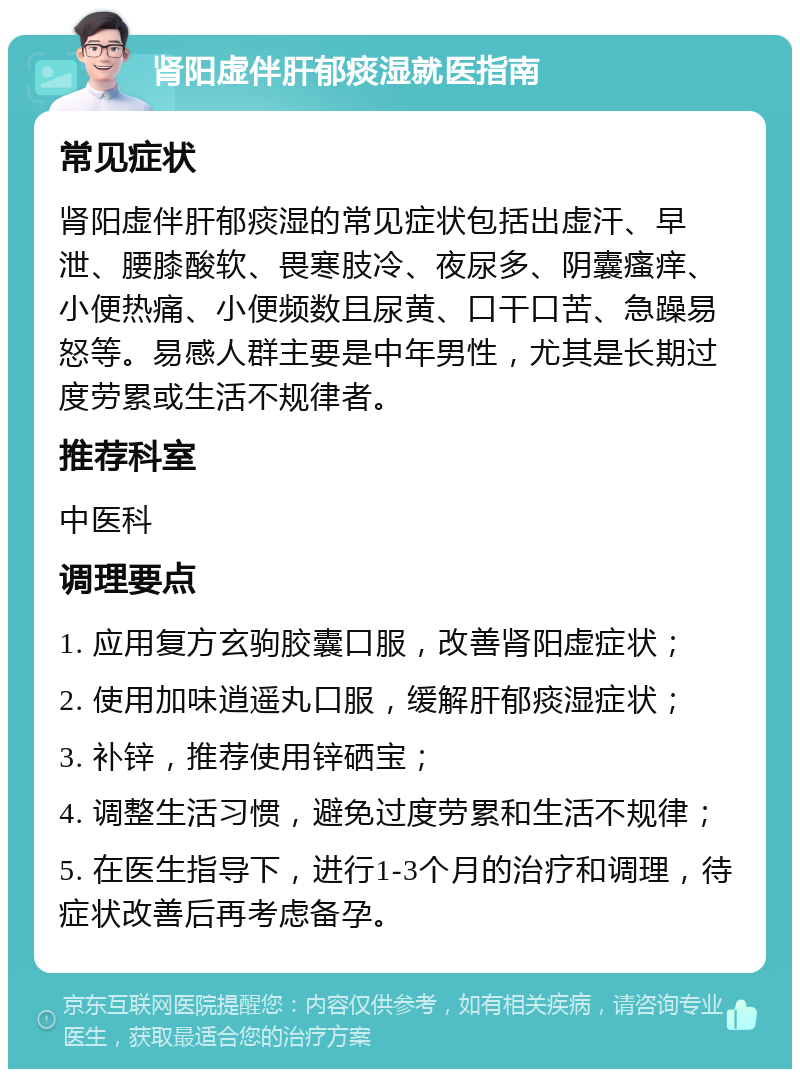 肾阳虚伴肝郁痰湿就医指南 常见症状 肾阳虚伴肝郁痰湿的常见症状包括出虚汗、早泄、腰膝酸软、畏寒肢冷、夜尿多、阴囊瘙痒、小便热痛、小便频数且尿黄、口干口苦、急躁易怒等。易感人群主要是中年男性，尤其是长期过度劳累或生活不规律者。 推荐科室 中医科 调理要点 1. 应用复方玄驹胶囊口服，改善肾阳虚症状； 2. 使用加味逍遥丸口服，缓解肝郁痰湿症状； 3. 补锌，推荐使用锌硒宝； 4. 调整生活习惯，避免过度劳累和生活不规律； 5. 在医生指导下，进行1-3个月的治疗和调理，待症状改善后再考虑备孕。