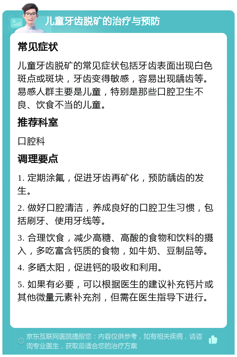 儿童牙齿脱矿的治疗与预防 常见症状 儿童牙齿脱矿的常见症状包括牙齿表面出现白色斑点或斑块，牙齿变得敏感，容易出现龋齿等。易感人群主要是儿童，特别是那些口腔卫生不良、饮食不当的儿童。 推荐科室 口腔科 调理要点 1. 定期涂氟，促进牙齿再矿化，预防龋齿的发生。 2. 做好口腔清洁，养成良好的口腔卫生习惯，包括刷牙、使用牙线等。 3. 合理饮食，减少高糖、高酸的食物和饮料的摄入，多吃富含钙质的食物，如牛奶、豆制品等。 4. 多晒太阳，促进钙的吸收和利用。 5. 如果有必要，可以根据医生的建议补充钙片或其他微量元素补充剂，但需在医生指导下进行。