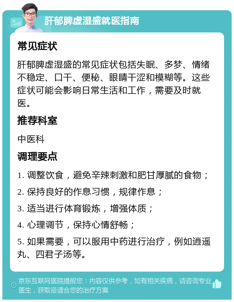 肝郁脾虚湿盛就医指南 常见症状 肝郁脾虚湿盛的常见症状包括失眠、多梦、情绪不稳定、口干、便秘、眼睛干涩和模糊等。这些症状可能会影响日常生活和工作，需要及时就医。 推荐科室 中医科 调理要点 1. 调整饮食，避免辛辣刺激和肥甘厚腻的食物； 2. 保持良好的作息习惯，规律作息； 3. 适当进行体育锻炼，增强体质； 4. 心理调节，保持心情舒畅； 5. 如果需要，可以服用中药进行治疗，例如逍遥丸、四君子汤等。