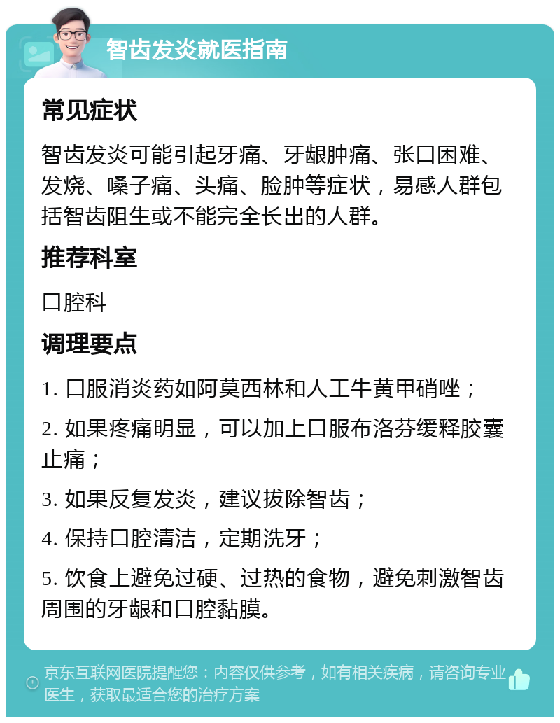 智齿发炎就医指南 常见症状 智齿发炎可能引起牙痛、牙龈肿痛、张口困难、发烧、嗓子痛、头痛、脸肿等症状，易感人群包括智齿阻生或不能完全长出的人群。 推荐科室 口腔科 调理要点 1. 口服消炎药如阿莫西林和人工牛黄甲硝唑； 2. 如果疼痛明显，可以加上口服布洛芬缓释胶囊止痛； 3. 如果反复发炎，建议拔除智齿； 4. 保持口腔清洁，定期洗牙； 5. 饮食上避免过硬、过热的食物，避免刺激智齿周围的牙龈和口腔黏膜。