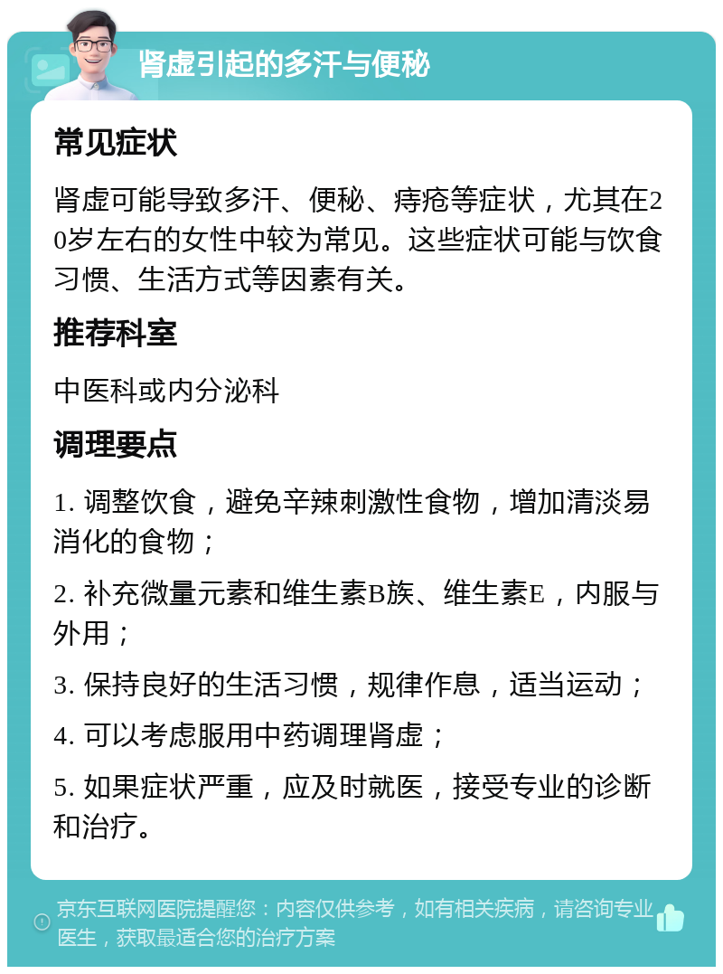 肾虚引起的多汗与便秘 常见症状 肾虚可能导致多汗、便秘、痔疮等症状，尤其在20岁左右的女性中较为常见。这些症状可能与饮食习惯、生活方式等因素有关。 推荐科室 中医科或内分泌科 调理要点 1. 调整饮食，避免辛辣刺激性食物，增加清淡易消化的食物； 2. 补充微量元素和维生素B族、维生素E，内服与外用； 3. 保持良好的生活习惯，规律作息，适当运动； 4. 可以考虑服用中药调理肾虚； 5. 如果症状严重，应及时就医，接受专业的诊断和治疗。