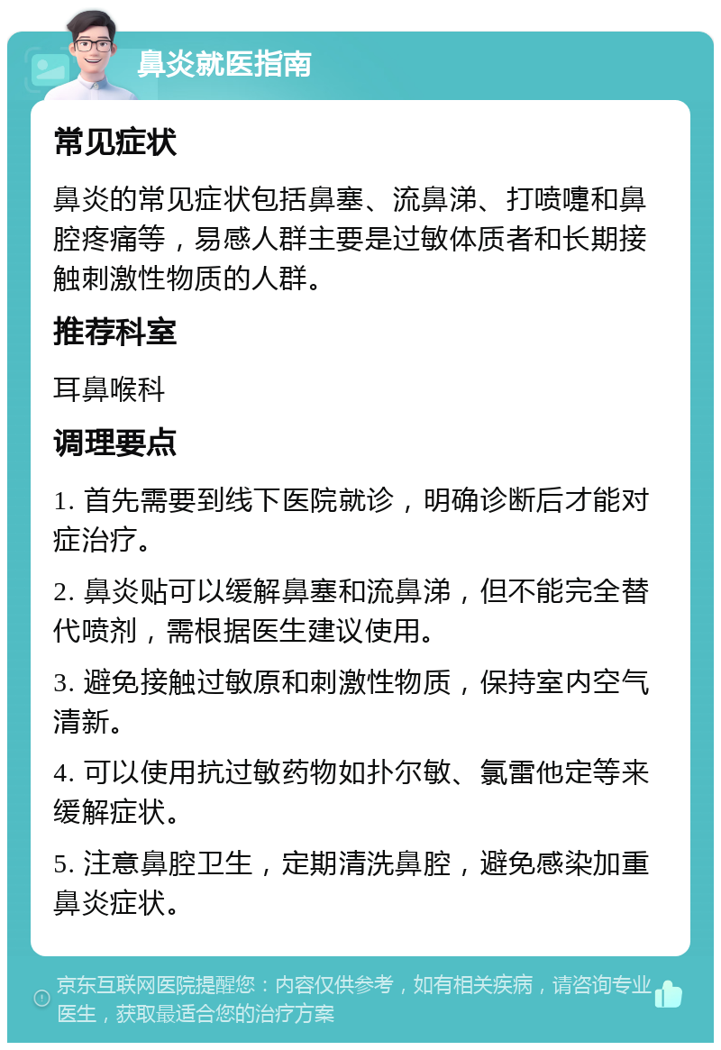 鼻炎就医指南 常见症状 鼻炎的常见症状包括鼻塞、流鼻涕、打喷嚏和鼻腔疼痛等，易感人群主要是过敏体质者和长期接触刺激性物质的人群。 推荐科室 耳鼻喉科 调理要点 1. 首先需要到线下医院就诊，明确诊断后才能对症治疗。 2. 鼻炎贴可以缓解鼻塞和流鼻涕，但不能完全替代喷剂，需根据医生建议使用。 3. 避免接触过敏原和刺激性物质，保持室内空气清新。 4. 可以使用抗过敏药物如扑尔敏、氯雷他定等来缓解症状。 5. 注意鼻腔卫生，定期清洗鼻腔，避免感染加重鼻炎症状。