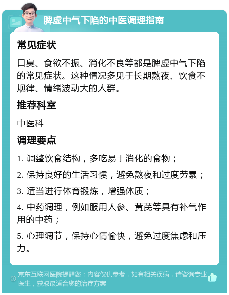 脾虚中气下陷的中医调理指南 常见症状 口臭、食欲不振、消化不良等都是脾虚中气下陷的常见症状。这种情况多见于长期熬夜、饮食不规律、情绪波动大的人群。 推荐科室 中医科 调理要点 1. 调整饮食结构，多吃易于消化的食物； 2. 保持良好的生活习惯，避免熬夜和过度劳累； 3. 适当进行体育锻炼，增强体质； 4. 中药调理，例如服用人参、黄芪等具有补气作用的中药； 5. 心理调节，保持心情愉快，避免过度焦虑和压力。