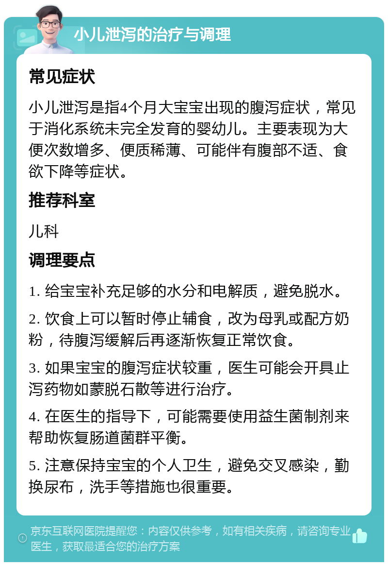 小儿泄泻的治疗与调理 常见症状 小儿泄泻是指4个月大宝宝出现的腹泻症状，常见于消化系统未完全发育的婴幼儿。主要表现为大便次数增多、便质稀薄、可能伴有腹部不适、食欲下降等症状。 推荐科室 儿科 调理要点 1. 给宝宝补充足够的水分和电解质，避免脱水。 2. 饮食上可以暂时停止辅食，改为母乳或配方奶粉，待腹泻缓解后再逐渐恢复正常饮食。 3. 如果宝宝的腹泻症状较重，医生可能会开具止泻药物如蒙脱石散等进行治疗。 4. 在医生的指导下，可能需要使用益生菌制剂来帮助恢复肠道菌群平衡。 5. 注意保持宝宝的个人卫生，避免交叉感染，勤换尿布，洗手等措施也很重要。