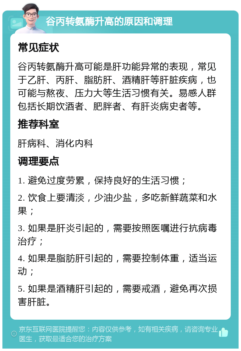 谷丙转氨酶升高的原因和调理 常见症状 谷丙转氨酶升高可能是肝功能异常的表现，常见于乙肝、丙肝、脂肪肝、酒精肝等肝脏疾病，也可能与熬夜、压力大等生活习惯有关。易感人群包括长期饮酒者、肥胖者、有肝炎病史者等。 推荐科室 肝病科、消化内科 调理要点 1. 避免过度劳累，保持良好的生活习惯； 2. 饮食上要清淡，少油少盐，多吃新鲜蔬菜和水果； 3. 如果是肝炎引起的，需要按照医嘱进行抗病毒治疗； 4. 如果是脂肪肝引起的，需要控制体重，适当运动； 5. 如果是酒精肝引起的，需要戒酒，避免再次损害肝脏。