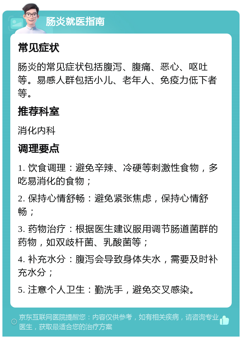 肠炎就医指南 常见症状 肠炎的常见症状包括腹泻、腹痛、恶心、呕吐等。易感人群包括小儿、老年人、免疫力低下者等。 推荐科室 消化内科 调理要点 1. 饮食调理：避免辛辣、冷硬等刺激性食物，多吃易消化的食物； 2. 保持心情舒畅：避免紧张焦虑，保持心情舒畅； 3. 药物治疗：根据医生建议服用调节肠道菌群的药物，如双歧杆菌、乳酸菌等； 4. 补充水分：腹泻会导致身体失水，需要及时补充水分； 5. 注意个人卫生：勤洗手，避免交叉感染。