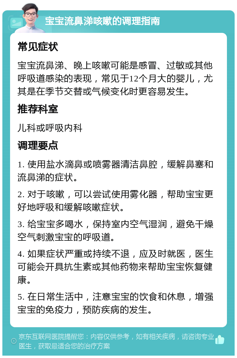 宝宝流鼻涕咳嗽的调理指南 常见症状 宝宝流鼻涕、晚上咳嗽可能是感冒、过敏或其他呼吸道感染的表现，常见于12个月大的婴儿，尤其是在季节交替或气候变化时更容易发生。 推荐科室 儿科或呼吸内科 调理要点 1. 使用盐水滴鼻或喷雾器清洁鼻腔，缓解鼻塞和流鼻涕的症状。 2. 对于咳嗽，可以尝试使用雾化器，帮助宝宝更好地呼吸和缓解咳嗽症状。 3. 给宝宝多喝水，保持室内空气湿润，避免干燥空气刺激宝宝的呼吸道。 4. 如果症状严重或持续不退，应及时就医，医生可能会开具抗生素或其他药物来帮助宝宝恢复健康。 5. 在日常生活中，注意宝宝的饮食和休息，增强宝宝的免疫力，预防疾病的发生。