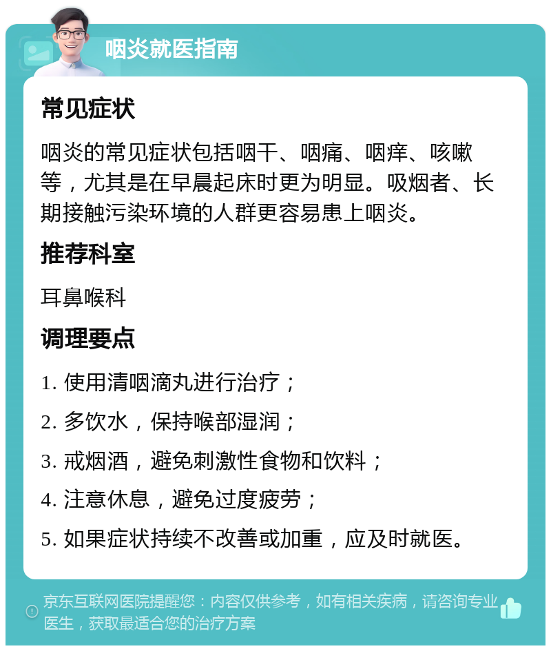 咽炎就医指南 常见症状 咽炎的常见症状包括咽干、咽痛、咽痒、咳嗽等，尤其是在早晨起床时更为明显。吸烟者、长期接触污染环境的人群更容易患上咽炎。 推荐科室 耳鼻喉科 调理要点 1. 使用清咽滴丸进行治疗； 2. 多饮水，保持喉部湿润； 3. 戒烟酒，避免刺激性食物和饮料； 4. 注意休息，避免过度疲劳； 5. 如果症状持续不改善或加重，应及时就医。