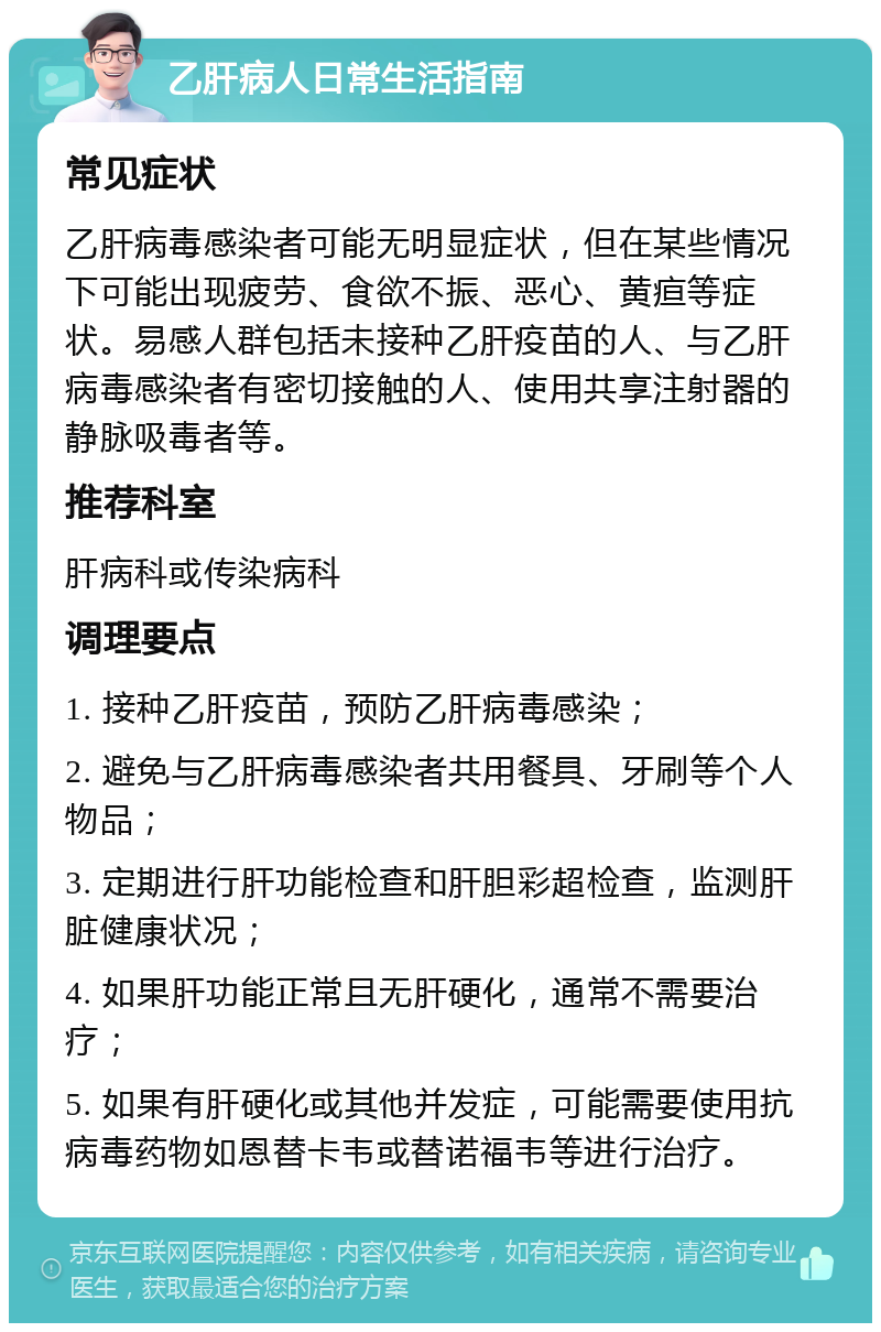 乙肝病人日常生活指南 常见症状 乙肝病毒感染者可能无明显症状，但在某些情况下可能出现疲劳、食欲不振、恶心、黄疸等症状。易感人群包括未接种乙肝疫苗的人、与乙肝病毒感染者有密切接触的人、使用共享注射器的静脉吸毒者等。 推荐科室 肝病科或传染病科 调理要点 1. 接种乙肝疫苗，预防乙肝病毒感染； 2. 避免与乙肝病毒感染者共用餐具、牙刷等个人物品； 3. 定期进行肝功能检查和肝胆彩超检查，监测肝脏健康状况； 4. 如果肝功能正常且无肝硬化，通常不需要治疗； 5. 如果有肝硬化或其他并发症，可能需要使用抗病毒药物如恩替卡韦或替诺福韦等进行治疗。